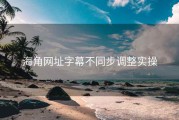 海角网址字幕不同步调整实操