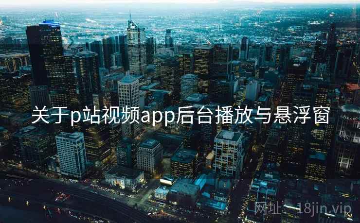 关于p站视频app后台播放与悬浮窗 关于p站视频app后台播放与悬浮窗