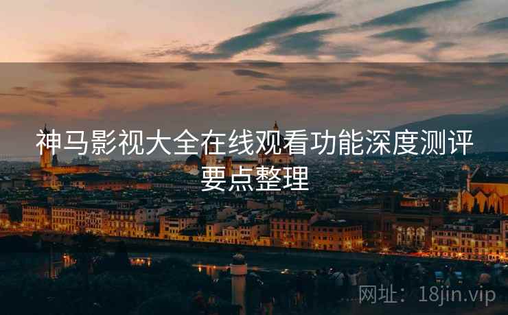 神马影视大全在线观看功能深度测评要点整理 神马影视大全在线观看功能深度测评要点整理